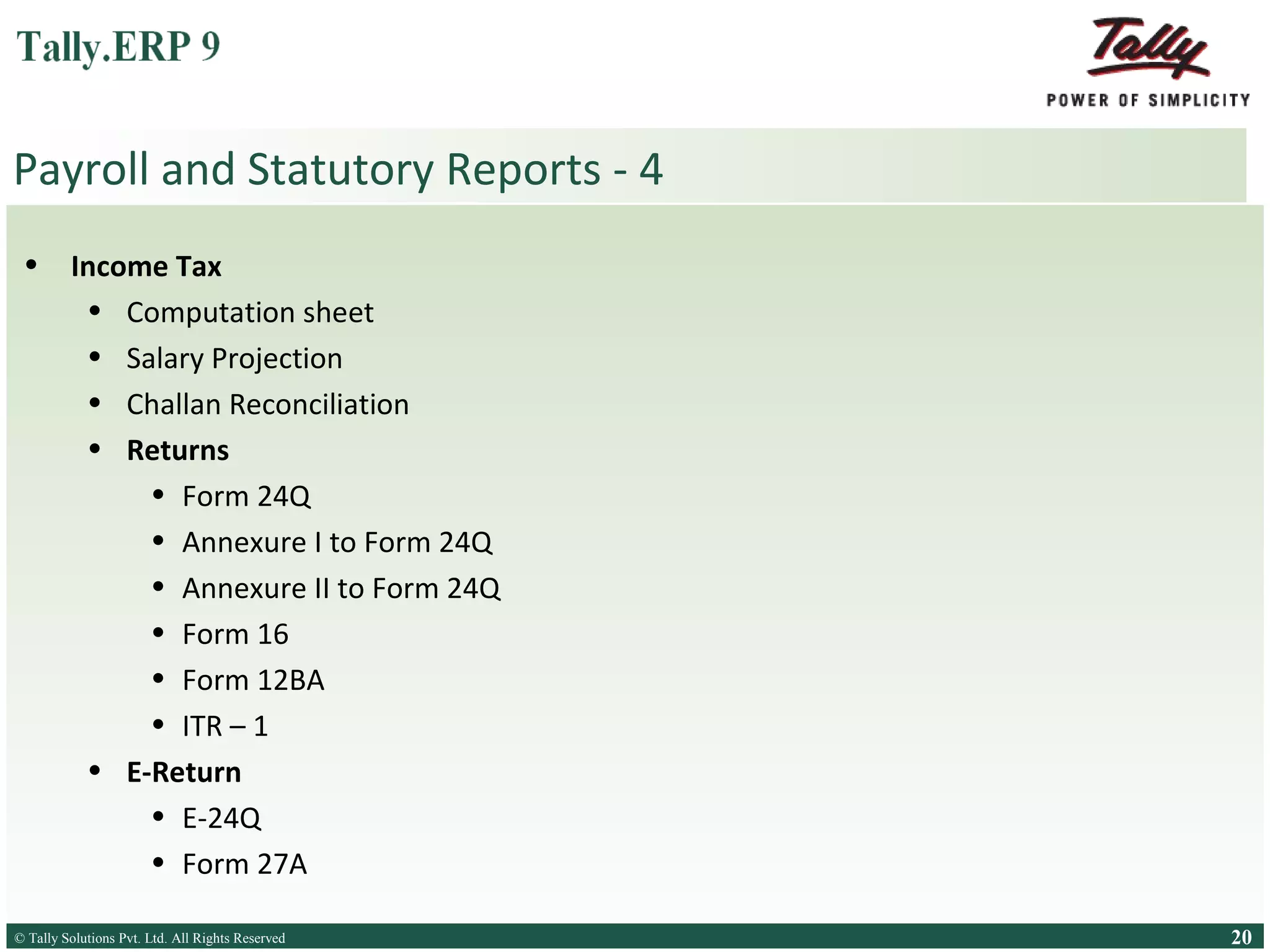 Payroll and Statutory Reports - 4
•

Income Tax
• Computation sheet
• Salary Projection
• Challan Reconciliation
• Returns
• Form 24Q
• Annexure I to Form 24Q
• Annexure II to Form 24Q
• Form 16
• Form 12BA
• ITR – 1
• E-Return
• E-24Q
• Form 27A

© Tally Solutions Pvt. Ltd. All Rights Reserved
Solutions Pvt. Ltd. All Rights Reserved

20

 