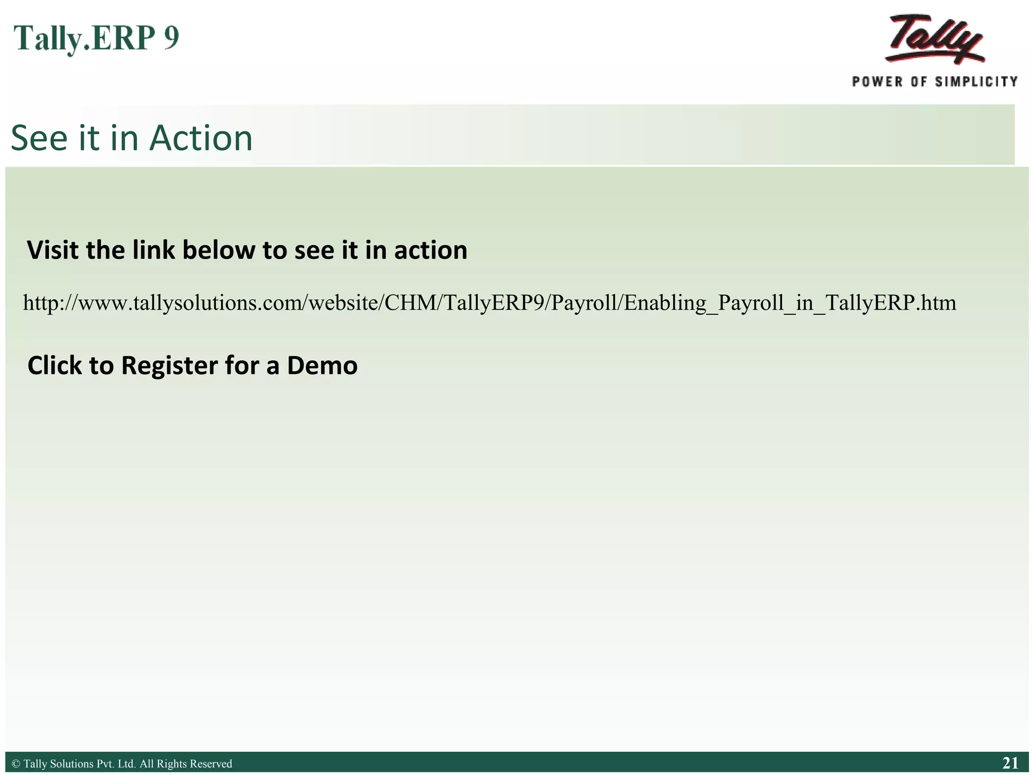 See it in Action
Visit the link below to see Payroll in Tally.ERP 9
http://www.tallysolutions.com/website/CHM/TallyERP9/Payroll/Enabling_Payroll_in_TallyERP.htm

Register for a Tally.ERP 9 demo at your place by clicking here

© Tally Solutions Pvt. Ltd. All Rights Reserved
Solutions Pvt. Ltd. All Rights Reserved

21

 
