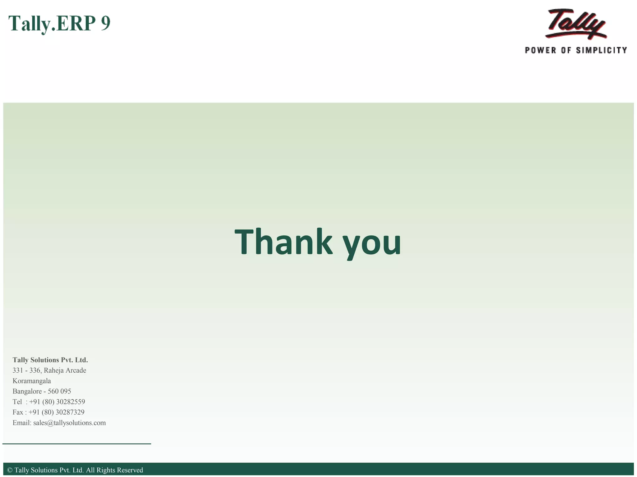 Thank you
Tally Solutions Pvt. Ltd.
331 - 336, Raheja Arcade
Koramangala
Bangalore - 560 095
Tel : +91 (80) 30282559
Fax : +91 (80) 30287329
Email: sales@tallysolutions.com

© Tally Solutions Pvt. Ltd. All Rights Reserved

 