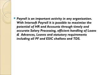  Payroll is an important activity in any organization.
With Intersoft Payroll it is possible to maximize the
potential of HR and Accounts through timely and
accurate Salary Processing, efficient handling of Loans
& Advances, Leaves and statutory requirements
including all PF and ESIC challans and TDS.
 