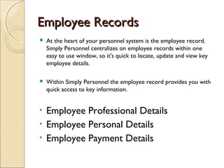 Employee RecordsEmployee Records
 At the heart of your personnel system is the employee record.
Simply Personnel centralizes on employee records within one
easy to use window, so it's quick to locate, update and view key
employee details. 
 Within Simply Personnel the employee record provides you with
quick access to key information.
• Employee Professional Details
• Employee Personal Details
• Employee Payment Details
 