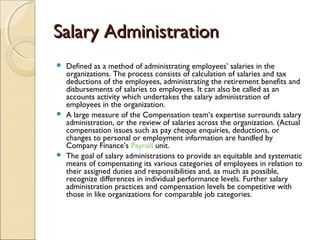 Salary AdministrationSalary Administration
 Defined as a method of administrating employees’ salaries in the
organizations. The process consists of calculation of salaries and tax
deductions of the employees, administrating the retirement benefits and
disbursements of salaries to employees. It can also be called as an
accounts activity which undertakes the salary administration of
employees in the organization. 
 A large measure of the Compensation team’s expertise surrounds salary
administration, or the review of salaries across the organization. (Actual
compensation issues such as pay cheque enquiries, deductions, or
changes to personal or employment information are handled by
Company Finance’s Payroll unit.
 The goal of salary administrations to provide an equitable and systematic
means of compensating its various categories of employees in relation to
their assigned duties and responsibilities and, as much as possible,
recognize differences in individual performance levels. Further salary
administration practices and compensation levels be competitive with
those in like organizations for comparable job categories. 
 