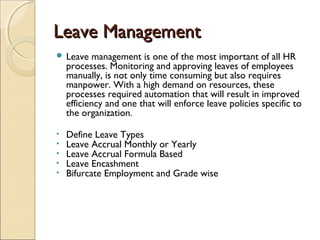 Leave ManagementLeave Management
 Leave management is one of the most important of all HR
processes. Monitoring and approving leaves of employees
manually, is not only time consuming but also requires
manpower. With a high demand on resources, these
processes required automation that will result in improved
efficiency and one that will enforce leave policies specific to
the organization.
• Define Leave Types
• Leave Accrual Monthly or Yearly
• Leave Accrual Formula Based
• Leave Encashment
• Bifurcate Employment and Grade wise
 