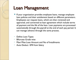 Loan ManagementLoan Management
 If your organization provides employee loans, manage employee
loan policies and their entitlement based on different parameters.
Employees can request loans, which are then reviewed and
approved, and converted to loan agreement which include terms
of payment and the life of the loan. Loan payments are processed
automatically through the payroll at the end of each pay period. It
can manage advance through the same process.
• Define Loan Types
• Bifurcate Grade wise
• Maxi Mize Loan Amount and No of Installments
• Auto Deduct EMI from Salary
 