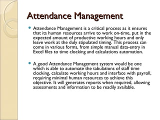 Attendance ManagementAttendance Management
 Attendance Management is a critical process as it ensures
that its human resources arrive to work on-time, put in the
expected amount of productive working hours and only
leave work at the duly stipulated timing. This process can
come in various forms, from simple manual data-entry in
Excel files to time clocking and calculations automation.
 A good Attendance Management system would be one
which is able to automate the tabulations of staff time
clocking, calculate working hours and interface with payroll,
requiring minimal human resources to achieve this
objective. It will generates reports when required, allowing
assessments and information to be readily available.
 