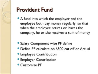 Provident FundProvident Fund
A fund into which the employer and the
employee both pay money regularly, so that
when the employee retires or leaves the
company, he or she receives a sum of money
Salary Component wise PF define
Define PF calculate on 6500 cut off or Actual
Employee Contribution
Employer Contribution
Customize PF
 