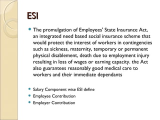 ESIESI
 The promulgation of Employees' State Insurance Act,
an integrated need based social insurance scheme that
would protect the interest of workers in contingencies
such as sickness, maternity, temporary or permanent
physical disablement, death due to employment injury
resulting in loss of wages or earning capacity. the Act
also guarantees reasonably good medical care to
workers and their immediate dependants
 Salary Component wise ESI define
 Employee Contribution
 Employer Contribution
 