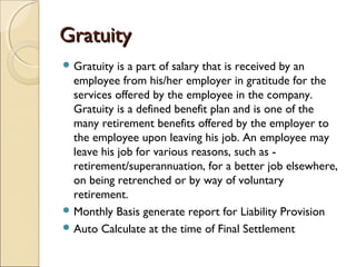 GratuityGratuity
 Gratuity is a part of salary that is received by an
employee from his/her employer in gratitude for the
services offered by the employee in the company.
Gratuity is a defined benefit plan and is one of the
many retirement benefits offered by the employer to
the employee upon leaving his job. An employee may
leave his job for various reasons, such as -
retirement/superannuation, for a better job elsewhere,
on being retrenched or by way of voluntary
retirement.
 Monthly Basis generate report for Liability Provision
 Auto Calculate at the time of Final Settlement
 