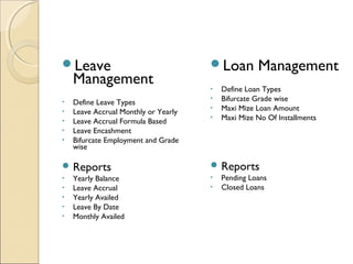 Leave
Management
• Define Leave Types
• Leave Accrual Monthly or Yearly
• Leave Accrual Formula Based
• Leave Encashment
• Bifurcate Employment and Grade
wise
 Reports
• Yearly Balance
• Leave Accrual
• Yearly Availed
• Leave By Date
• Monthly Availed
Loan Management
• Define Loan Types
• Bifurcate Grade wise
• Maxi Mize Loan Amount
• Maxi Mize No Of Installments
 Reports
• Pending Loans
• Closed Loans
 