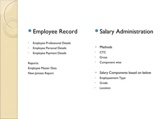 Employee Record
• Employee Professional Details
• Employee Personal Details
• Employee Payment Details
Reports:
Employee Master Data
New Joinees Report
Salary Administration
 Methods
• CTC
• Gross
• Component wise
 Salary Components based on below
• Employeement Type
• Grade
• Location
 