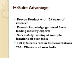 HrSuite AdvantageHrSuite Advantage
 Proven Product with 12+ years of
research
 Domain knowledge gathered from
leading industry experts
 Successfully running at multiple
locations all over India
 100 % Success rate in Implementations
 200+ Clients in all over India
 