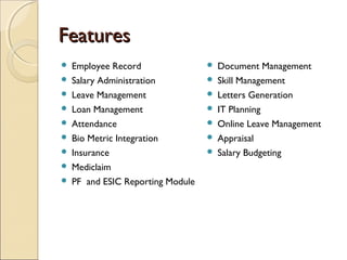 FeaturesFeatures
 Employee Record
 Salary Administration
 Leave Management
 Loan Management
 Attendance
 Bio Metric Integration
 Insurance
 Mediclaim
 PF and ESIC Reporting Module
 Document Management
 Skill Management
 Letters Generation
 IT Planning
 Online Leave Management
 Appraisal
 Salary Budgeting
 