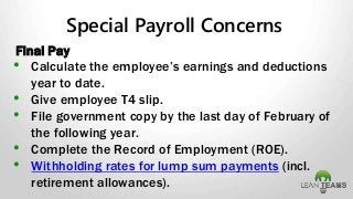 Special Payroll Concerns
Final Pay
• Calculate the employee’s earnings and deductions
year to date.
• Give employee T4 slip.
• File government copy by the last day of February of
the following year.
• Complete the Record of Employment (ROE).
• Withholding rates for lump sum payments (incl.
retirement allowances).
 
