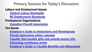 Employers are required to keep the following for all employees:
• Employee name, DOB, occupation, telephone number and
• Date employment commenced.
• Employee’s wage rate.
• Hours worked by the employee each day.
• Benefits paid to the employee by the employer.
• All deduction information and the reason for deductions.
• Dates of all statutory holidays taken and pay received.
• Dates of annual vacation taken and pay received.
• All bank and payment information related to any overtime.
Recordkeeping Requirements
 