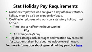 RULES:
• Be in writing.
• Specify number of weeks over which hours will be averaged.
• Specify work schedule for each day.
• Specify number of times agreement may be repeated.
• Specify start and end date of agreement.
• Be signed by employer and employee before start date.
• Hours scheduled must not average more than 40 per
week over the period of the agreement.
• Averaging agreements in BC are limited to 4 weeks.
Averaging Agreements
 