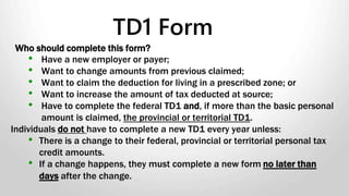 Who should complete this form?
• Have a new employer or payer;
• Want to change amounts from previous claimed;
• Want to claim the deduction for living in a prescribed zone; or
• Want to increase the amount of tax deducted at source;
• Have to complete the federal TD1 and, if more than the basic personal
amount is claimed, the provincial or territorial TD1.
Individuals do not have to complete a new TD1 every year unless:
• There is a change to their federal, provincial or territorial personal tax
credit amounts.
• If a change happens, they must complete a new form no later than
days after the change.
TD1 Form
 