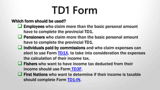 Which form should be used?
 Employees who claim more than the basic personal amount
have to complete the provincial TD1.
 Pensioners who claim more than the basic personal amount
have to complete the provincial TD1.
 Individuals paid by commissions and who claim expenses can
elect to use Form TD1X, to take into consideration the expenses
the calculation of their income tax.
 Fishers who want to have income tax deducted from their
income should use Form TD3F.
 First Nations who want to determine if their income is taxable
should complete Form TD1-IN.
TD1 Form
 