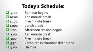  9:00 Seminar begins
10:00 Ten minute break
11:00 Five minute break
12:00 Lunch break
 1:00 Afternoon session begins
 2:00 Ten minute break
 3:00 Five minute break
 3:50 Complete evaluations distributed
 4:00 Dismiss
Today’s Schedule:
 