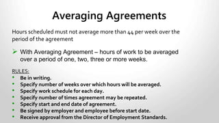 • Time spent by an employee in training that is required by the employer or
by law is counted as work time. For example, where the training is required
because the employee is a new employee or where it is required as a
condition of continued employment in a position, the training time is
considered to be work time.
• Time spent in training that is not required by the employer or by law in
order for an employee to do his or her job is not counted as work time. For
example, where an employee hoping for a promotion with the employer
takes training in order to qualify for it, time spent taking the training is not
considered to be work time.
Training Time
 