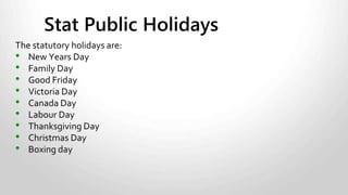 • Qualified employees who are given a day off on a statutory holiday
must be paid holiday pay.
• Qualified employees who work on a statutory holiday must be paid:
• Time-and-a-half for the hours worked.
Plus
• Holiday pay.
• Regular wages earned by the employee in the four work weeks before
the work week with the public holiday, plus all of the vacation pay
payable to the employee with respect to the four work weeks before
the work week with the public holiday, divided by 20.
For more information about general holiday pay click here.
Stat Holiday Pay Requirements
 
