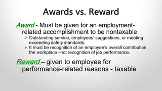 Example 1: You give your employee a $100 gift card or gift
certificate to a department store. The employee can use this to
choose whatever merchandise or service the store offers.
Gift is taxable benefit because there is an element of choice.
Example 2: You give employee tickets to an event on a specific
date and time.
Gift is non-taxable because there is no element of choice.
Examples of Gifts and Awards
 