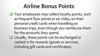 Exception to the rule:
• If you control the points (such as when an employee uses a
company credit card, you have to report on their T4 slip the
market value of any personal rewards he or she received
redeeming the points.
• You have to include any GST/HST that applies in the value of
this benefit.
Airline Points, cont.
 