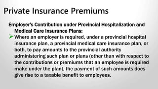 Group Term Life Insurance Policies
Calculating the benefit:
If the premiums are paid regularly and the premium rate for each
individual does not depend on age or gender, the benefit is:
The premiums payable for term insurance on the individual’s
life - plus,
The total of all sales taxes and excise tax that apply – minus,
The premiums and any taxes the employee paid directly or
through reimbursements to the employer.
If taxable it is pensionable but not insurable.
 