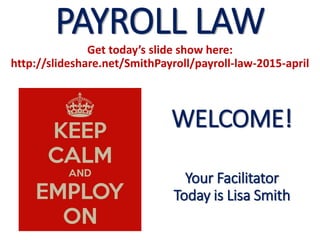 PAYROLL LAW
Get today’s slide show here:
http://slideshare.net/SmithPayroll/payroll-law-2015-april
WELCOME!
Your Facilitator
Today is Lisa Smith
 