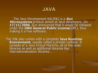 JAVA The Java Development Kit(JDK) is a  Sun Microsystems  product aimed at Java developers. On  17/11/2006 , Sun announced that it would be released under the  GNU General Public License (GPL), thus making it a free software. The JDK also comes with a complete  Java Runtime Environment , usually called a private runtime. It consists of a  Java Virtual Machine , all of the class libraries as well as additional libraries like  internationalization libraries… 