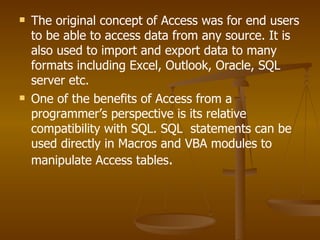 The original concept of Access was for end users to be able to access data from any source. It is also used to import and export data to many formats including Excel, Outlook, Oracle, SQL server etc. One of the benefits of Access from a programmer’s perspective is its relative compatibility with SQL. SQL  statements can be used directly in Macros and VBA modules to manipulate Access tables . 