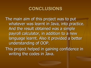 CONCLUSIONS The main aim of this project was to put whatever was learnt in Java, into practice. And the result obtained was a simple payroll calculator, in addition to a new language learnt. Also it provided a better understanding of OOP. This project helped in gaining confidence in writing the codes in Java. 
