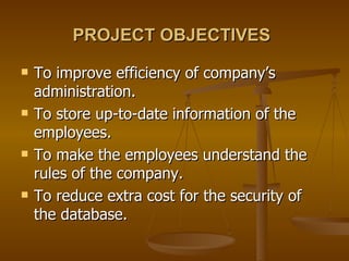 PROJECT OBJECTIVES   To improve efficiency of company’s administration. To store up-to-date information of the employees. To make the employees understand the rules of the company. To reduce extra cost for the security of the database. 
