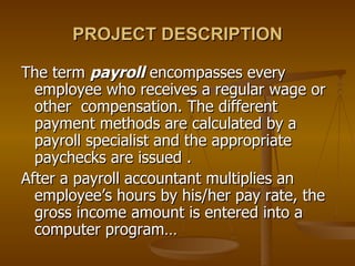 PROJECT DESCRIPTION The term  payroll  encompasses every employee who receives a regular wage or other  compensation. The different payment methods are calculated by a payroll specialist and the appropriate paychecks are issued . After a payroll accountant multiplies an employee’s hours by his/her pay rate, the gross income amount is entered into a computer program… 