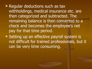 Regular deductions such as tax withholdings, medical insurance etc. are then categorized and subtracted. The remaining balance is then converted to a check and becomes the employee’s net pay for that time period. Setting up an effective payroll system is not difficult for trained professionals, but it can be very time consuming. 