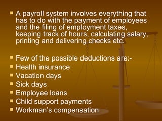 A payroll system involves everything that has to do with the payment of employees and the filing of employment taxes, keeping track of hours, calculating salary, printing and delivering checks etc. Few of the possible deductions are:- Health insurance Vacation days Sick days Employee loans Child support payments Workman’s compensation 