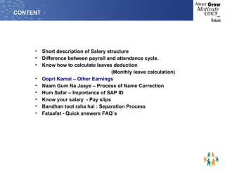CONTENT Short description of Salary structure Difference between payroll and attendance cycle. Know how to calculate leaves deduction  (Monthly leave calculation) Oopri Kamai – Other Earnings Naam Gum Na Jaaye – Process of Name Correction Hum Safar – Importance of SAP ID Know your salary  - Pay slips Bandhan toot raha hai : Separation Process Fataafat - Quick answers FAQ`s 