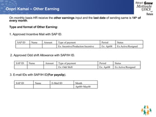 Oopri Kamai – Other Earning On monthly basis HR receive the  other earnings  input and the  last date  of sending same is  14 th  of every month .  Type and format of Other Earning:  1. Approved Incentive Mail with SAP ID. 2. Approved Odd shift Allowance with SAP/IH ID. 3. E-mail IDs with SAP/IH ID( For payslip ). Ex:Active/Resigned Ex: Apr08 Ex: Incentive/Production Incentive       Status Period Type of payment Amount Name SAP ID Ex:Active/Resigned Ex: Apr08 Ex: Odd Shift       Status Period Type of payment Amount Name SAP ID Apr08+May08   Month E-Mail ID Name SAP ID 
