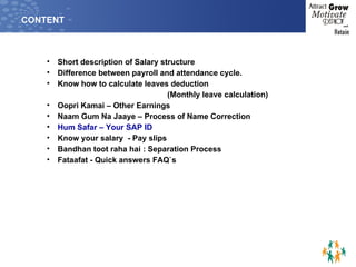 CONTENT Short description of Salary structure Difference between payroll and attendance cycle. Know how to calculate leaves deduction  (Monthly leave calculation) Oopri Kamai – Other Earnings Naam Gum Na Jaaye – Process of Name Correction Hum Safar – Your SAP ID Know your salary  - Pay slips Bandhan toot raha hai : Separation Process Fataafat - Quick answers FAQ`s 