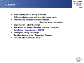 CONTENT Short description of Salary structure Difference between payroll and attendance cycle. Know how to calculate leaves deduction  (Monthly leave calculation) Oopri Kamai – Other Earnings Naam Gum Na Jaaye – Process of Name Correction Hum Safar – Importance of SAP ID Know your salary  - Pay slips  Bandhan toot raha hai : Separation Process Fataafat - Quick answers FAQ`s 