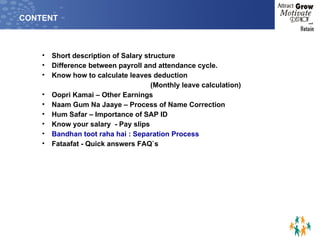 CONTENT Short description of Salary structure Difference between payroll and attendance cycle. Know how to calculate leaves deduction  (Monthly leave calculation) Oopri Kamai – Other Earnings Naam Gum Na Jaaye – Process of Name Correction Hum Safar – Importance of SAP ID Know your salary  - Pay slips  Bandhan toot raha hai : Separation Process Fataafat - Quick answers FAQ`s 