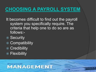 CHOOSING A PAYROLL SYSTEM
It becomes difficult to find out the payroll
system you specifically require. The
criteria that help one to do so are as
follows:-
 Security
 Compatibility
 Credibility
 Flexibility
 