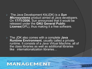  The Java Development Kit(JDK) is a Sun
Microsystems product aimed at Java developers.
On 17/11/2006, Sun announced that it would be
released under the GNU General Public
License(GPL), thus making it a free software.
 The JDK also comes with a complete Java
Runtime Environment, usually called a private
runtime. It consists of a Java Virtual Machine, all of
the class libraries as well as additional libraries
like internationalization libraries…
 
