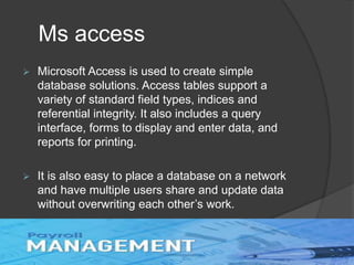 Ms access
 Microsoft Access is used to create simple
database solutions. Access tables support a
variety of standard field types, indices and
referential integrity. It also includes a query
interface, forms to display and enter data, and
reports for printing.
 It is also easy to place a database on a network
and have multiple users share and update data
without overwriting each other’s work.
 