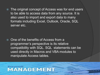  The original concept of Access was for end users
to be able to access data from any source. It is
also used to import and export data to many
formats including Excel, Outlook, Oracle, SQL
server etc.
 One of the benefits of Access from a
programmer’s perspective is its relative
compatibility with SQL. SQL statements can be
used directly in Macros and VBA modules to
manipulate Access tables.
 