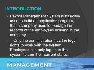 INTRODUCTION
 Payroll Management System is basically
used to build an application program,
that a company uses to manage the
records of the employees working in the
company.
 Only the administration has the legal
rights to work with the system.
Employees can only log on to the
system to see their current status.
 
