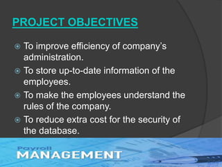 PROJECT OBJECTIVES
 To improve efficiency of company’s
administration.
 To store up-to-date information of the
employees.
 To make the employees understand the
rules of the company.
 To reduce extra cost for the security of
the database.
 
