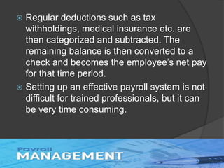  Regular deductions such as tax
withholdings, medical insurance etc. are
then categorized and subtracted. The
remaining balance is then converted to a
check and becomes the employee’s net pay
for that time period.
 Setting up an effective payroll system is not
difficult for trained professionals, but it can
be very time consuming.
 