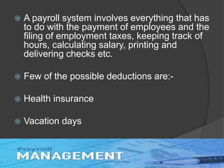  A payroll system involves everything that has
to do with the payment of employees and the
filing of employment taxes, keeping track of
hours, calculating salary, printing and
delivering checks etc.
 Few of the possible deductions are:-
 Health insurance
 Vacation days
 