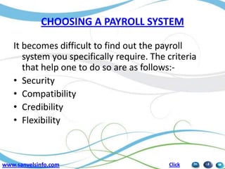 CHOOSING A PAYROLL SYSTEM
It becomes difficult to find out the payroll
system you specifically require. The criteria
that help one to do so are as follows:• Security
• Compatibility
• Credibility
• Flexibility

www.sanvelsinfo.com

Click

 