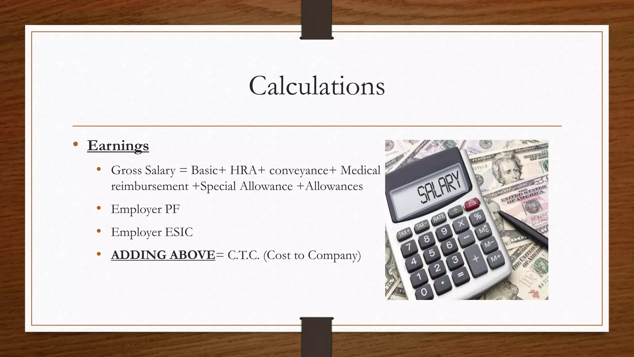 Calculations
• Earnings
• Gross Salary = Basic+ HRA+ conveyance+ Medical
reimbursement +Special Allowance +Allowances
• Employer PF
• Employer ESIC
• ADDING ABOVE= C.T.C. (Cost to Company)
 